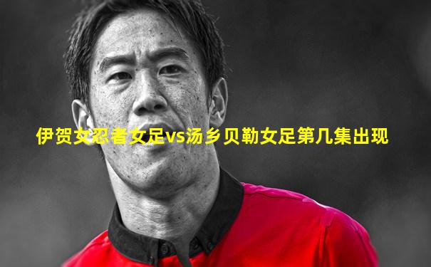 伊贺女忍者女足vs汤乡贝勒女足第几集出现
