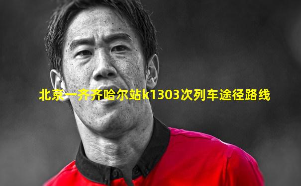 北京一齐齐哈尔站k1303次列车途径路线