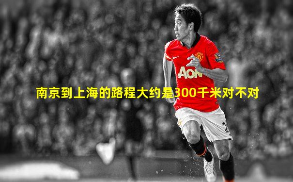 南京到上海的路程大约是300千米对不对