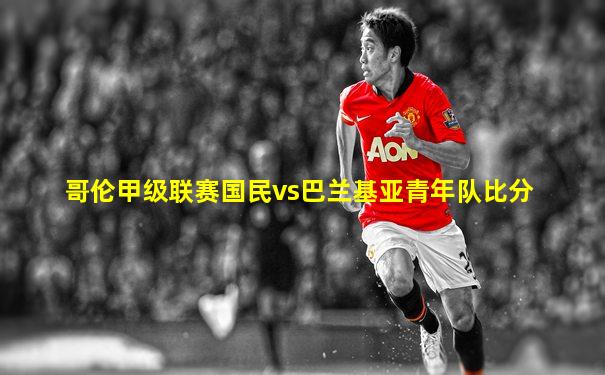 哥伦甲级联赛国民vs巴兰基亚青年队比分