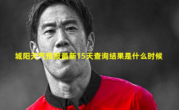 城阳天气预报最新15天查询结果是什么时候