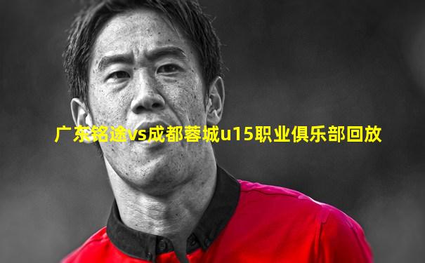 广东铭途vs成都蓉城u15职业俱乐部回放