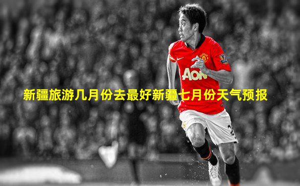 新疆旅游几月份去最好新疆七月份天气预报
