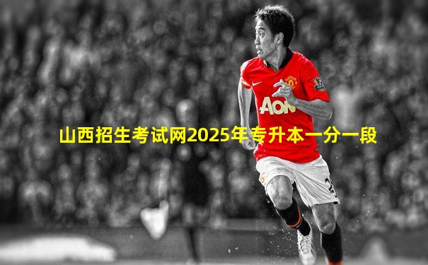 山西招生考试网2025年专升本一分一段